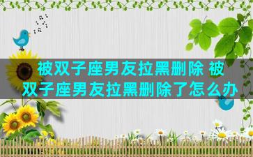 被双子座男友拉黑删除 被双子座男友拉黑删除了怎么办